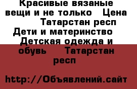 Красивые вязаные вещи и не только › Цена ­ 350 - Татарстан респ. Дети и материнство » Детская одежда и обувь   . Татарстан респ.